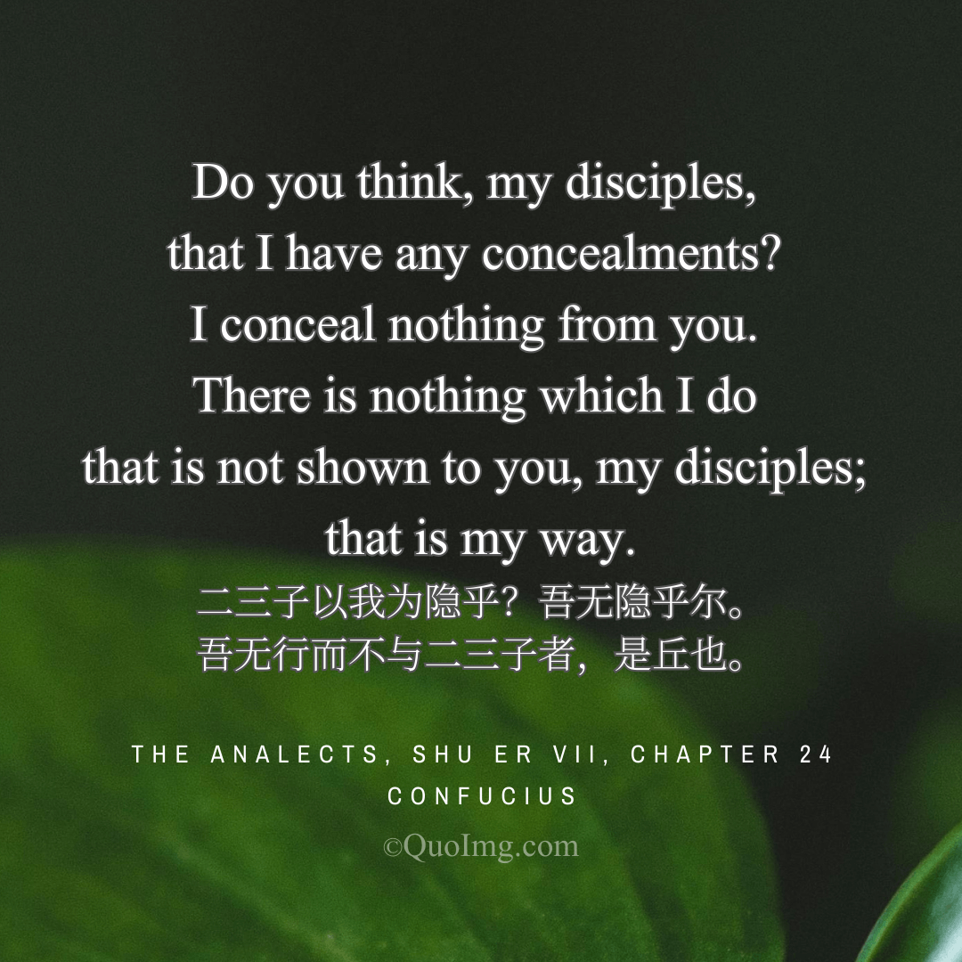 Confucius said to his disciples: Do you think I hide anything? I conceal nothing. All I do is open to you. That is my way.