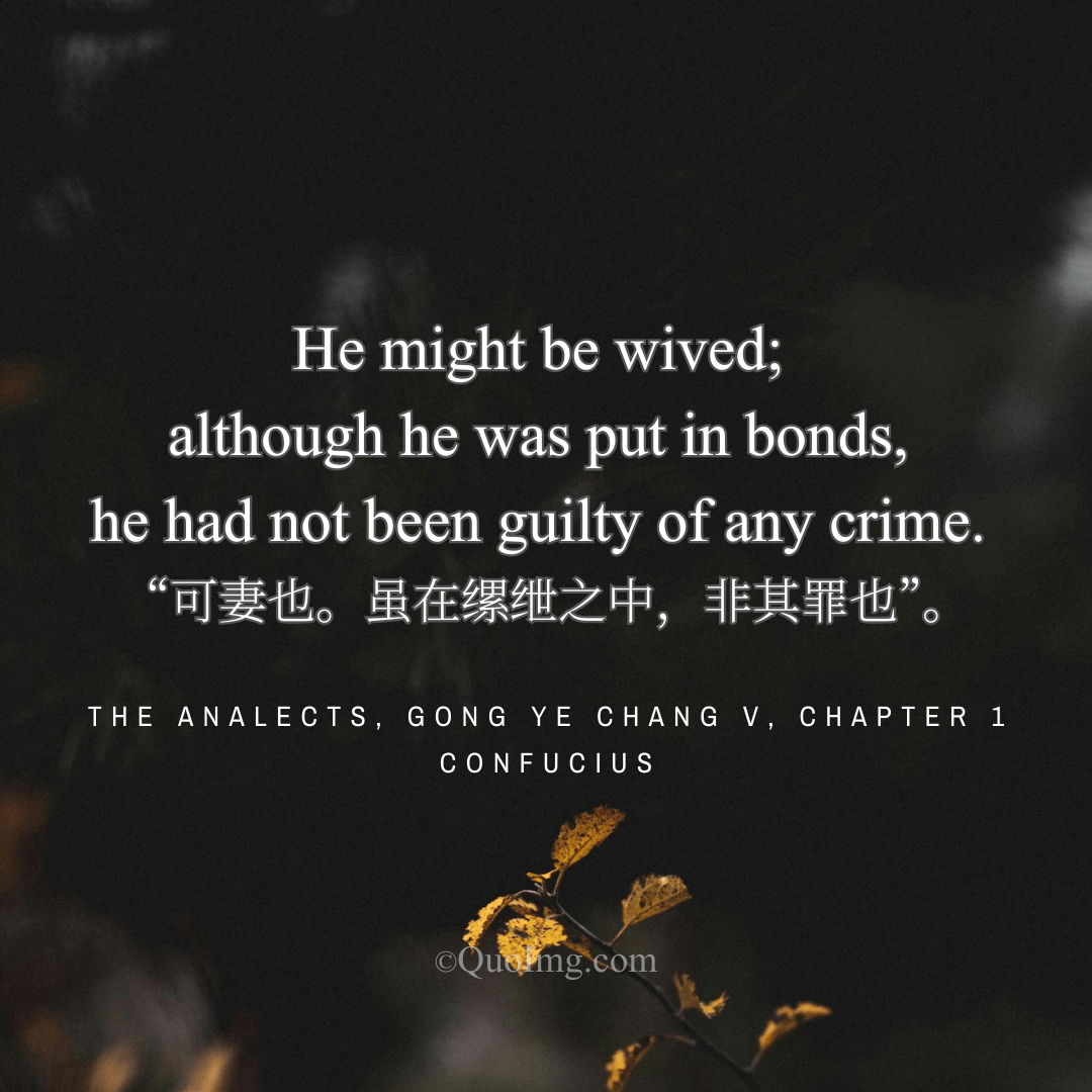 Confucius Quote: Confucius said of Gong Ye Chang that he might be wived, for he was not guilty of his imprisonment. He then gave him his daughter in marriage.