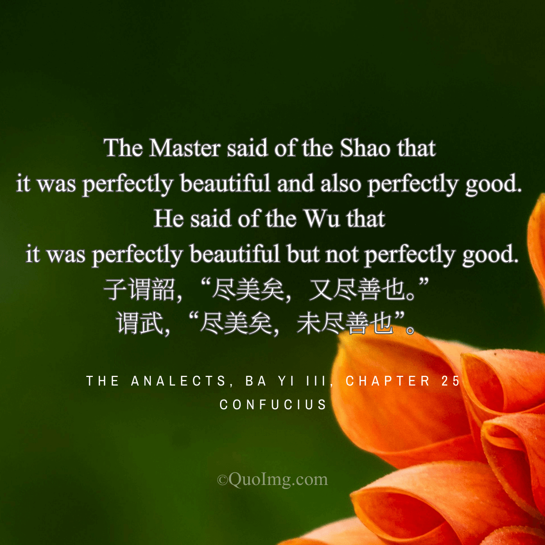 Confucius Quote: The Master said of the Shao that it was perfectly beautiful and also perfectly good. He said of the Wu that it was perfectly beautiful but not perfectly good.