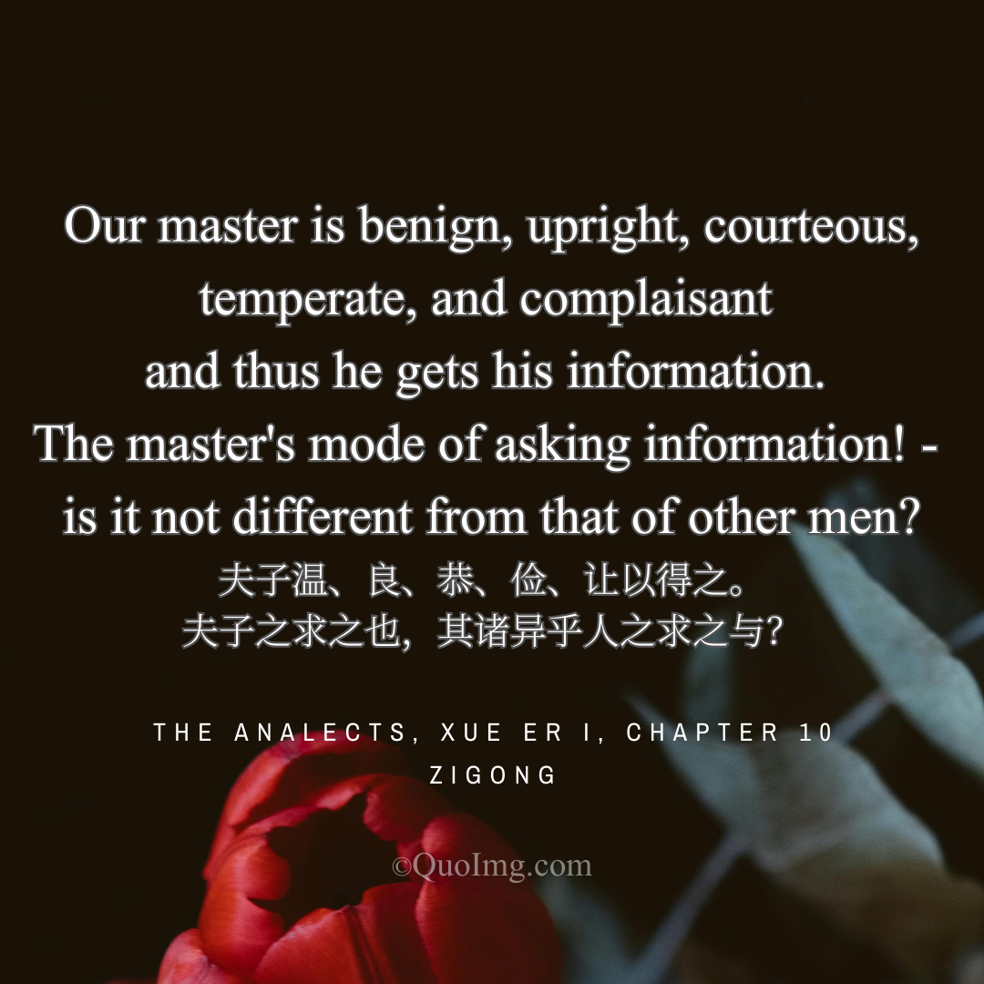 Zigong Quote: Our master is benign, upright, courteous, temperate, and complaisant and thus he gets his information. The master's mode of asking information! - is it not different from that of other men?