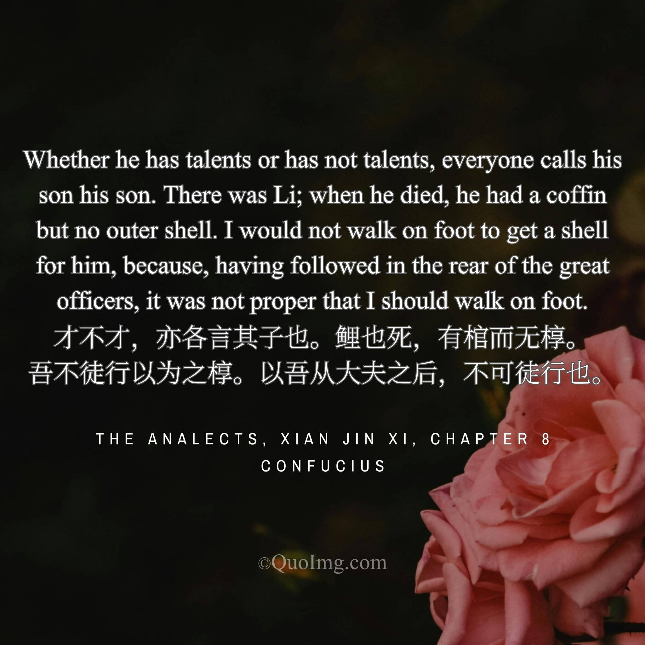 Confucius said: “Talented or not, a son is a son. When my son Li died, he had a coffin but no outer shell. I did not sell my carriage for his shell, for as a former officer, I cannot go on foot.”
