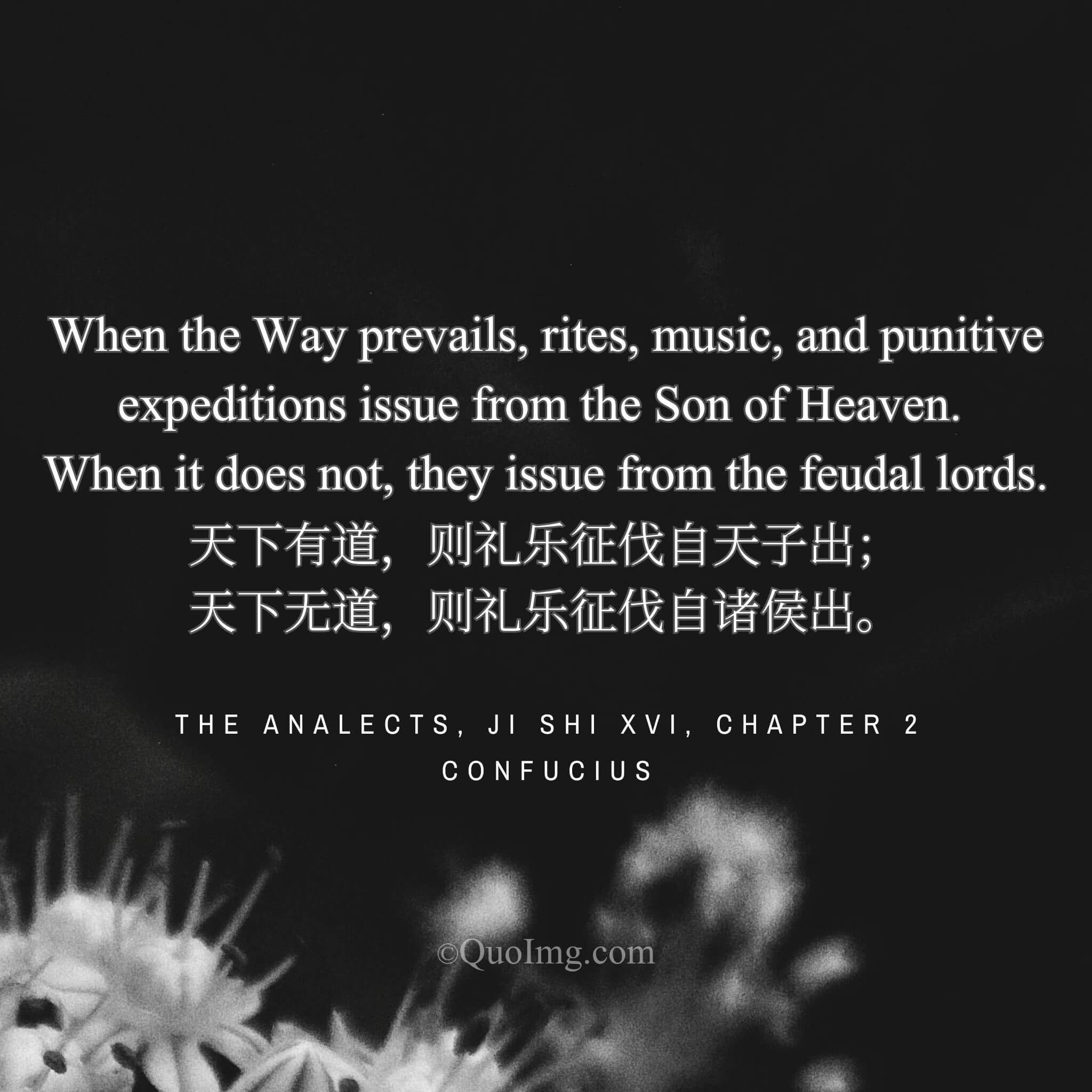 Confucius said: “When the Way prevails, rites, music, and punitive expeditions issue from the Son of Heaven. When it does not, they issue from the feudal lords.”