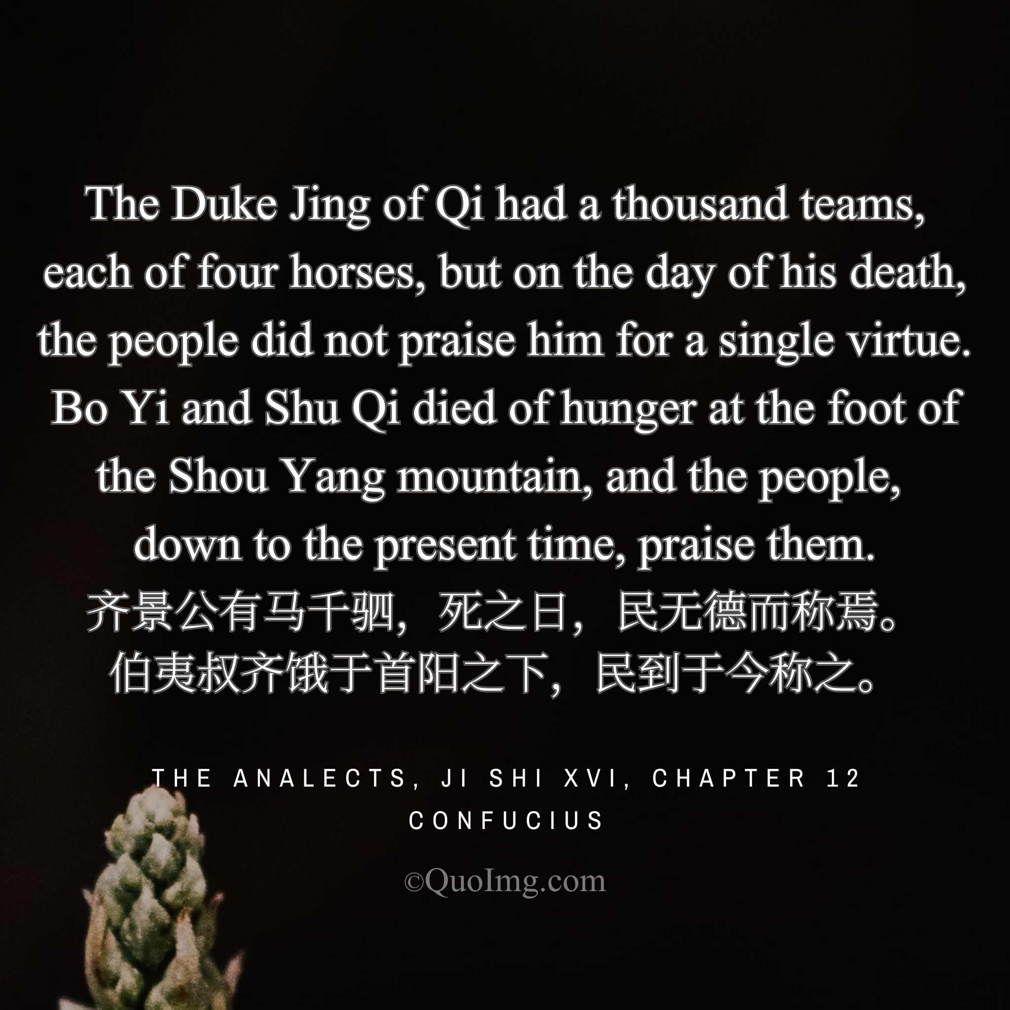 Confucius contrasted: “Duke Jing of Qi had thousands of horses, yet no virtue to be praised. Bo Yi and Shu Qi starved, yet are praised to this day.”